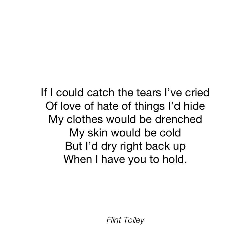 If I could catch the tears I've cried Of love of hate of things I'd hide My clothes would be drenched My skin would be cold But l'd dry right back up When I have you to hold.