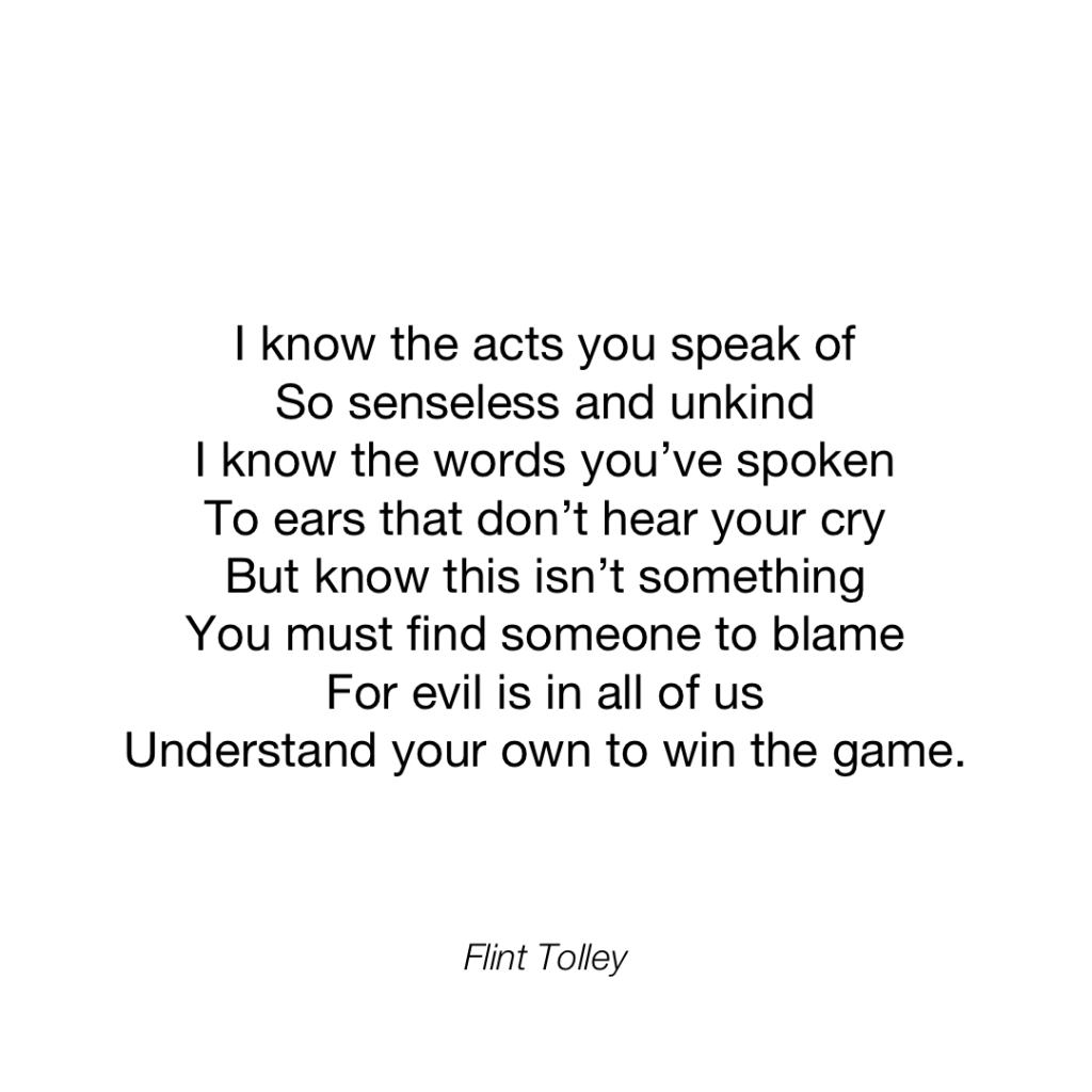 I know the acts you speak of So senseless and unkind I know the words you've spoken To ears that don't hear your cry But know this isn't something You must find someone to blame For evil is in all of us Understand your own to win the game.