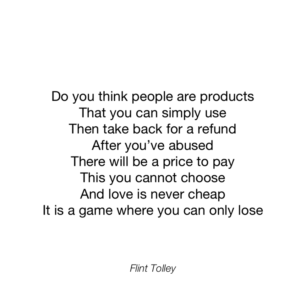 Do you think people are products That you can simply use Then take back for a refund After you've abused There will be a price to pay This you cannot choose And love is never cheap It is a game where you can only lose