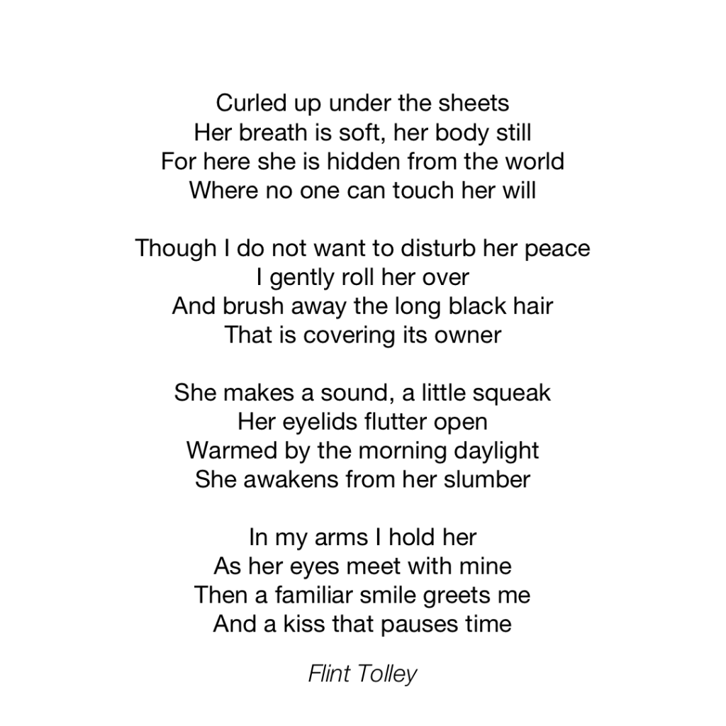 Curled up under the sheets Her breath is soft, her body still For here she is hidden from the world Where no one can touch her will Though I do not want to disturb her peace I gently roll her over And brush away the long black hair That is covering its owner She makes a sound, a little squeak Her eyelids flutter open Warmed by the morning daylight She awakens from her slumber In my arms I hold her As her eyes meet with mine Then a familiar smile greets me And a kiss that pauses time