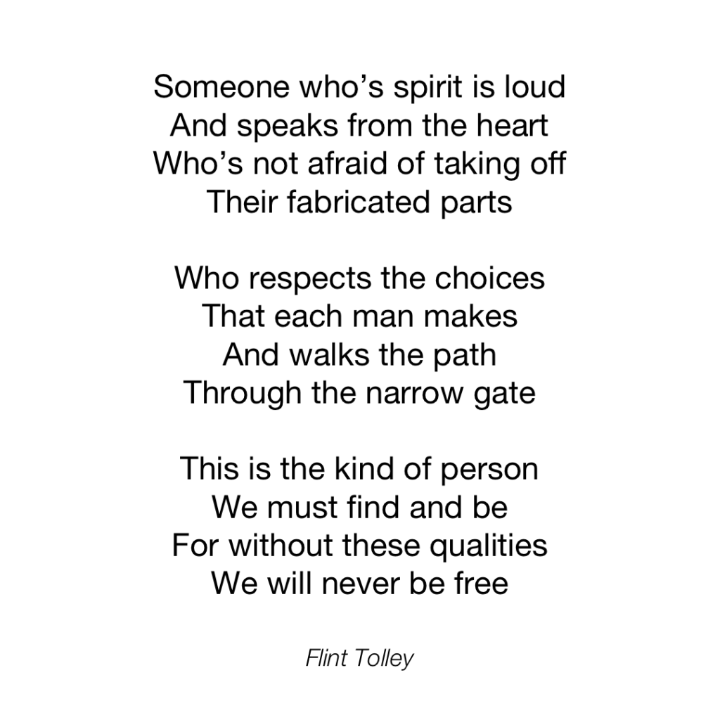 Someone who's spirit is loud And speaks from the heart Who's not afraid of taking off Their fabricated parts Who respects the choices That each man makes And walks the path Through the narrow gate This is the kind of person We must find and be For without these qualities We will never be free