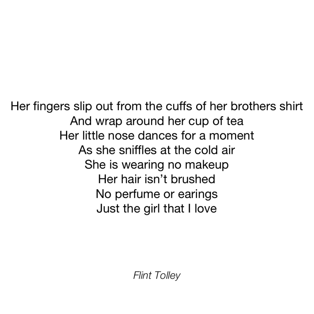 Her fingers slip out from the cuffs of her brothers shirt And wrap around her cup of tea Her little nose dances for a moment As she sniffles at the cold air She is wearing no makeup Her hair isn't brushed No perfume or earings Just the girl that I love
