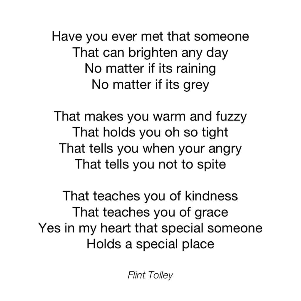 Have you ever met that someone That can brighten any day No matter if its raining No matter if its grey That makes you warm and fuzzy That holds you oh so tight That tells you when your angry That tells you not to spite That teaches you of kindness That teaches you of grace Yes in my heart that special someone Holds a special place
